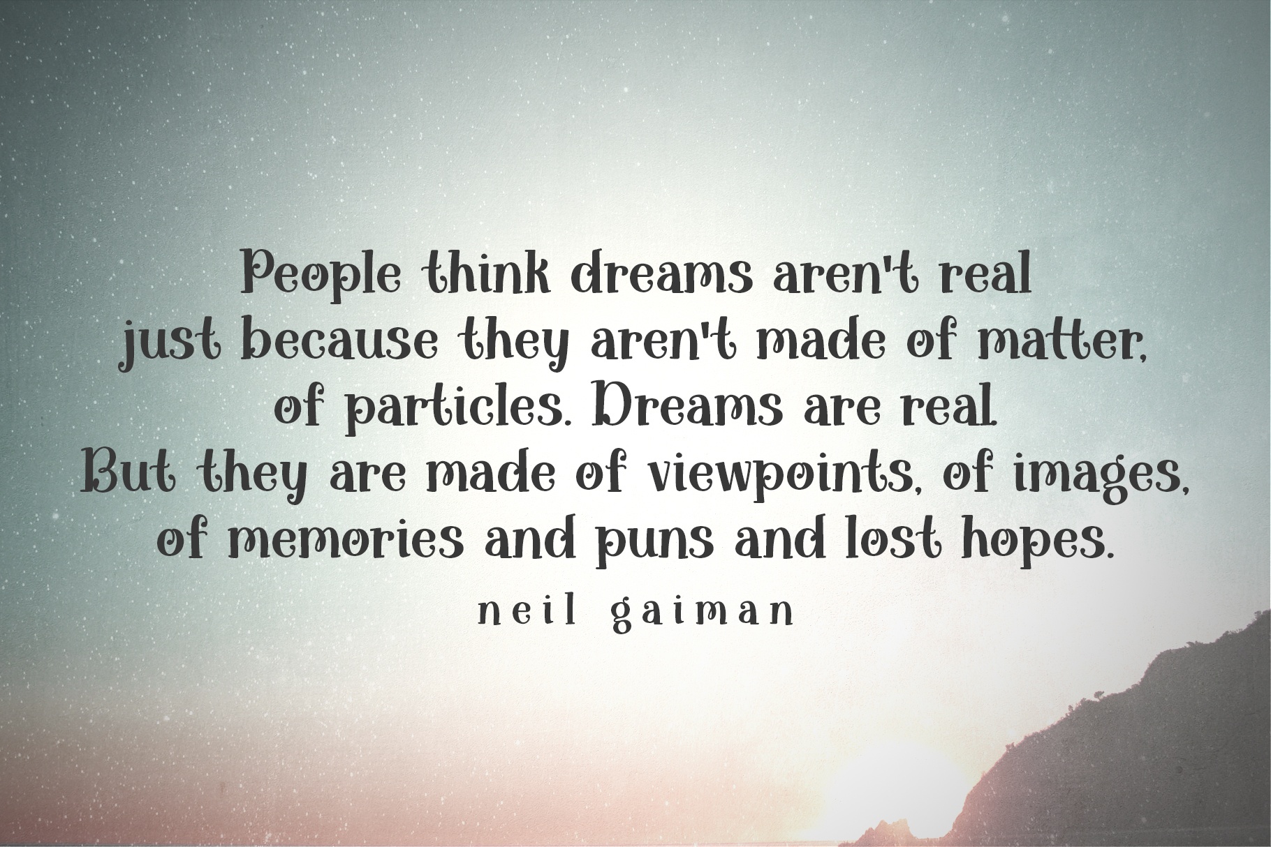 “People think dreams aren't real just because they aren't made of matter, of particles. Dreams are real. But they are made of viewpoints, of images, of memories and puns and lost hopes.” ― Neil Gaiman